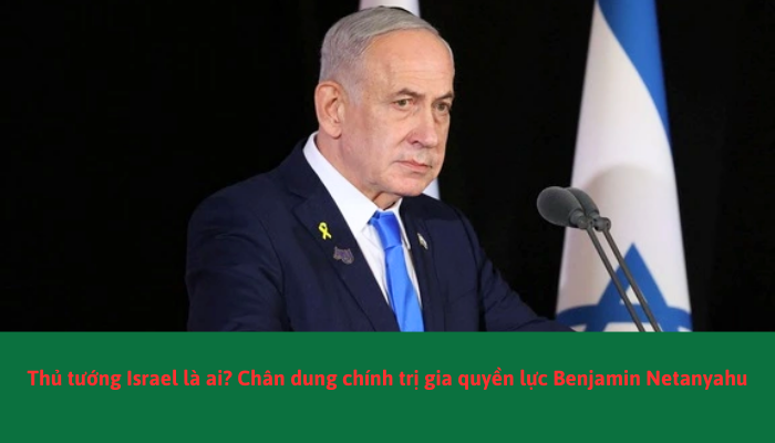 Netanyahu Chan Thủ tướng Israel là ai? Chính trị gia quyền lực Netanyahu